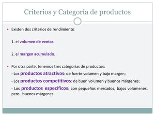 Criterios y Categoría de productos
 Existen dos criterios de rendimiento:
1. el volumen de ventas
2. el margen acumulado.
 Por otra parte, tenemos tres categorías de productos:
- Los productos atractivos: de fuerte volumen y bajo margen;
- Los productos competitivos: de buen volumen y buenos márgenes;
- Los productos específicos: con pequeños mercados, bajos volúmenes,
pero buenos márgenes.
 