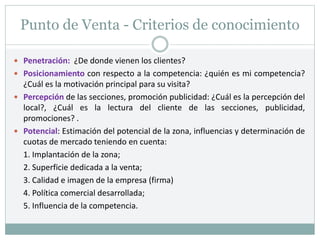 Punto de Venta - Criterios de conocimiento
 Penetración: ¿De donde vienen los clientes?
 Posicionamiento con respecto a la competencia: ¿quién es mi competencia?
¿Cuál es la motivación principal para su visita?
 Percepción de las secciones, promoción publicidad: ¿Cuál es la percepción del
local?, ¿Cuál es la lectura del cliente de las secciones, publicidad,
promociones? .
 Potencial: Estimación del potencial de la zona, influencias y determinación de
cuotas de mercado teniendo en cuenta:
1. Implantación de la zona;
2. Superficie dedicada a la venta;
3. Calidad e imagen de la empresa (firma)
4. Política comercial desarrollada;
5. Influencia de la competencia.
 
