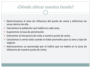 ¿Dónde ubicar nuestra tienda?
 Determinamos el área de influencia del punto de venta y definimos las
zonas dentro de ella.
 Calculamos la población que habita en cada zona.
 Suponemos la tasa de penetración.
 Estimamos la frecuencia de visita a nuestro punto de venta.
 Calculamos la venta total usando el ticket promedio para la zona y tipo de
negocio
 Adicionaremos un porcentaje por el tráfico que no habita en la zona de
influencia de nuestro punto de venta.
 