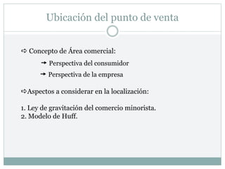 Ubicación del punto de venta
 Concepto de Área comercial:
 Perspectiva del consumidor
 Perspectiva de la empresa
Aspectos a considerar en la localización:
1. Ley de gravitación del comercio minorista.
2. Modelo de Huff.
 