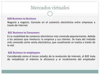 Mercados virtuales
B2B Business to Business
Negocio a negocio. Consiste en el comercio electrónico entre empresas a
través de Internet.
B2C Business to Consumers
Es la modalidad de comercio electrónico más conocida popularmente, debida
a los sectores que involucra: la empresa y sus clientes. Se trata del método
más conocido como venta electrónica, que usualmente se realiza a través de
la red.
B2E Business to employeers
Considerado como el tercer estadio de la revolución de Internet, el B2E trata
de rentabilizar al máximo la eficiencia y el rendimiento del empleador
 
