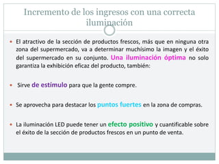 Incremento de los ingresos con una correcta
iluminación
 El atractivo de la sección de productos frescos, más que en ninguna otra
zona del supermercado, va a determinar muchísimo la imagen y el éxito
del supermercado en su conjunto. Una iluminación óptima no solo
garantiza la exhibición eficaz del producto, también:
 Sirve de estímulo para que la gente compre.
 Se aprovecha para destacar los puntos fuertes en la zona de compras.
 La iluminación LED puede tener un efecto positivo y cuantificable sobre
el éxito de la sección de productos frescos en un punto de venta.
 