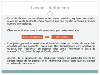 Layout - definición
 Es la distribución de las diferentes secciones, servicios, equipos en nuestro
punto de venta teniendo como objetivo que los clientes recorran el mayor
número de secciones.
Objetivo: optimizar la venta de mercadería por metro cuadrado.
 El objetivo general es maximizar el beneficio neto por unidad de superficie
ocupada por los productos expuestos. Operacionalmente este objetivo se
traduce, con frecuencia, en criterios tales como “minimizar el costo de
manejo” o “maximizar la exposición de productos”.
 Además de la agrupación por productos, resultan de particular interés las
características de los pasillos en el “marketing layout”, para que los clientes
accedan a la mercadería.
BUENA EXHIBICION MAS VENTAS
 