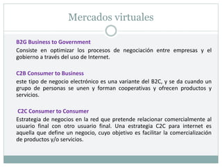 Mercados virtuales
B2G Business to Government
Consiste en optimizar los procesos de negociación entre empresas y el
gobierno a través del uso de Internet.
C2B Consumer to Business
este tipo de negocio electrónico es una variante del B2C, y se da cuando un
grupo de personas se unen y forman cooperativas y ofrecen productos y
servicios.
C2C Consumer to Consumer
Estrategia de negocios en la red que pretende relacionar comercialmente al
usuario final con otro usuario final. Una estrategia C2C para internet es
aquella que define un negocio, cuyo objetivo es facilitar la comercialización
de productos y/o servicios.
 