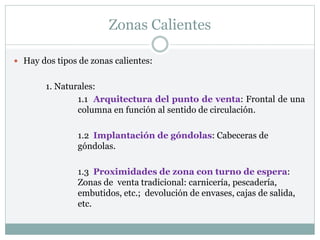 Zonas Calientes
 Hay dos tipos de zonas calientes:
1. Naturales:
1.1 Arquitectura del punto de venta: Frontal de una
columna en función al sentido de circulación.
1.2 Implantación de góndolas: Cabeceras de
góndolas.
1.3 Proximidades de zona con turno de espera:
Zonas de venta tradicional: carnicería, pescadería,
embutidos, etc.; devolución de envases, cajas de salida,
etc.
 