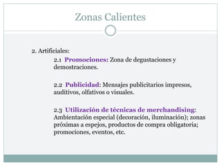Zonas Calientes
2. Artificiales:
2.1 Promociones: Zona de degustaciones y
demostraciones.
2.2 Publicidad: Mensajes publicitarios impresos,
auditivos, olfativos o visuales.
2.3 Utilización de técnicas de merchandising:
Ambientación especial (decoración, iluminación); zonas
próximas a espejos, productos de compra obligatoria;
promociones, eventos, etc.
 