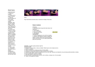 Moeda Fujona

APRESENTAÇÃO
1. Mostre as
moedas.
2. Coloque-as na
mesa ou balcão.
3. Diga que           DICA
precisa apenas de
uma moeda.            Faça movimentos precisos para o sucesso da mágica. Boa sorte.
4. Pegue uma
moeda.
ATENÇÃO: faça
barulho quando
pegar a moeda.
                                        Moeda irradiante
5. Observe-a na
mão e diga que a
                                        MATERIAL
moeda escolhida
                                        1. Três tampinhas de garrafa (elas devem ser
não serve.
                                        idênticas)
6. Devolva esta
                                        2. Uma moeda
moeda no monte.
                                        3. Um fio de cabelo
7. Finja que está
                                        4. Tesoura sem ponta
pegando outra
                                        5. Fita adesiva
moeda no monte.
                                        PREPARAÇÃO
Mas, na realidade
                                        1. Corte um pedaço de 2cm do fio de cabelo.
só faça barulho.
                                        2. Usando a fita adesiva, prenda o pedaço de
As pessoas vão
                                        cabelo na parte interna de uma das tampas.
pensar que você
                                        Deixe uma ponta do fio de cabelo aparecendo
está com outra
                                        para fora da tampa .
moeda na mão.
8. Finja que está
colocando a
moeda na outra
mão e feche-a.
9. Faça um passe
mágico.               ATENÇÃO: ninguém pode perceber esse fio.
10. Abra a mão.       APRESENTAÇÃO
11. As pessoas        1. Coloque a moeda sobre a mesa ou balcão. Mostre que é uma moeda comum.
vão pensar que a      2. Mostre as tampas.
moeda                 3. Cubra a moeda com a tampa que tem o fio de cabelo.
desapareceu.          4. Coloque as outras duas tampas ao lado da tampa com a moeda.
12. Abra a outra      5. Proponha que alguém misture as tampas sem que você veja. Diga que vai descobrir em que tampa está escondida a moeda.
mão para mostrar      6. Vire as costas para a mesa ou balcão.
que ela está vazia.   7. Peça para alguém misturar as tampas.
                      8. Vire de frente e discretamente procure, com os olhos, a tampa com o fio de cabelo.
                      9. "Sinta" as vibrações da moeda.
 