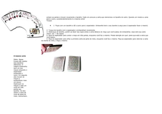 e número de cartas                           juntam as partes e trocam novamente o baralho. Cada um procura a carta que memorizou no baralho do outro. Quando um mostra a carta
ma (por exemplo, se                          para o outro, surpreendentemente é a mesma carta!
a posição, ele deve                          Truque:
 e por em cima do

 dar a primeira carta                             •   1- Fique com um baralho e dê o outro para o espectador. Embaralhe bem o seu baralho e peça para o espectador fazer o mesmo.
 embaixo do maço.
que sobre somente
                                             2- Troque de baralho com o espectador e embaralhem novamente.
Peça-o para mostrar
                                             3- Destroque de baralho, porém ao fazer isso espie antes a carta debaixo do maço que você acabou de embaralhar, essa será sua carta
ta em que ele
                                             chave. (ex: 7 de copas)
                                             4- Peça ao espectador para cortar o maço em três partes, enquanto você faz o mesmo. Preste atenção em qual parte que está a carta que
                                             você espiou.
                                             5- Peça ao espectador para olhar a primeira carta da parte do meio, enquanto você faz o mesmo. Peça ao espectador para retornar a carta
                                       ao monte do meio, e faça o mesmo.




                   A mesma carta

                   Efeito: Nesse
                   truque são usados
                   dois baralhos
                   diferentes. O
                   mágico embaralha
                   bem um dos
                   maços enquanto o
                   espectador
                   embaralha o
                   outro. Em seguida
                   eles trocam os
                   maços e
                   embaralham mais
                   um pouco.
                   Destrocam os
                   maços e cada um
                   corta em três
                   partes seu
                   baralho. Os dois
                   olham a carta de
                   cima da parte do
                   meio, memorizam,
 