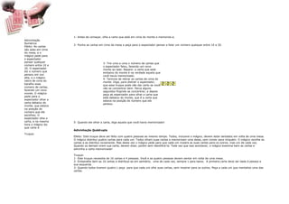 1- Antes de começar, olhe a carta que está em cima do monte e memorize-a.
Adivinhação
Numérica
                     2- Ponha as cartas em cima da mesa e peça para o espectador pensar e falar um número qualquer entre 10 e 20.
Efeito: As cartas
são adas em cima
da mesa, e o
mágico pede para
o espectador
pensar qualquer                           3- Tire uma a uma o número de cartas que
número entre 10 e                         o espectador falou, fazendo um novo
20. O espectador                          monte ao lado. Repare: a carta que está
diz o número que                          embaixo do monte é na verdade aquela que
pensou em voz                             você havia memorizado.
alta, e o mágico                          4- Termine de retirar as cartas de cima do
retira de cima do                         monte. Diga, para distrair o espectador,
baralho esse                              que esse truque pode não dar certo se você
número de cartas,                         não se concentrar bem. Perca alguns
fazendo um novo                           segundos fingindo se concentrar, e depois
monte. O mágico                           peça ao espectador para olhar a carta que
pede para o                               está debaixo do monte, que é a carta que
espectador olhar a                        estava na posição do número que ele
carta debaixo do                          pensou.
monte, que estava
na posição do
número que ele
escolheu. O
espectador olha a
carta, e na mesma    5- Quando ele olhar a carta, diga aquela que você havia memorizado!
hora o mágico diz
que carta é.
                     Adivinhação Quádrupla
Truque:
                     Efeito: Este truque deve ser feito com quatro pessoas ao mesmo tempo. Todos, inclusive o mágico, devem estar sentados em volta de uma mesa.
                     O mágico distribui quatro cartas para cada um. Todos olham suas cartas e memorizam uma delas, sem contar para ninguém. O mágico recolhe as
                     cartas e as distribui novamente. Mas desta vez o mágico pede para que cada um mostre as suas cartas para os outros, mas um de cada vez.
                     Quando os demais virem sua carta, devem dizer, porém sem identificá-la. Toda vez que isso acontecer, o mágico examina bem as cartas e
                     adivinha a carta memorizada!

                     Truque:
                     1- Este truque necessita de 16 cartas e 4 pessoas. Você e as quatro pessoas devem sentar em volta de uma mesa.
                     2- Embaralhe bem as 16 cartas e distribua-as em sentiário, uma de cada vez, sempre v para baixo. A primeira carta deve ser dada à pessoa a
                     sua esquerda.
                     3- Quando todos tiverem quatro c peça para que cada um olhe suas cartas, sem mostrar para os outros. Peça a cada um que mentalize uma das
                     cartas.
 