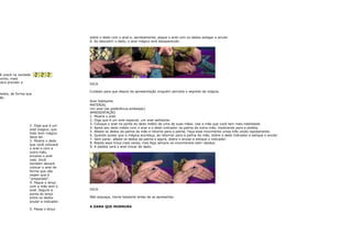 sobre o dedo com o anel e, secretamente, pegue o anel com os dedos polegar e anular.
                                        6. Ao descobrir o dedo, o anel mágico terá desaparecido.




 ê usará na verdade
bonito, mais
 para prender a                         DICA

                                        Cuidado para que depois da apresentação ninguém perceba o segredo da mágica.
dedos, de forma que
ão.
                                        Anel Saltitante
                                        MATERIAL
                                        Um anel (de preferência enfeitado)
                                        APRESENTAÇÃO
                                        1. Mostre o anel.
                                        2. Diga que é um anel especial, um anel saltitante.
                                        3. Coloque o anel na ponta do dedo médio de uma de suas mãos. Use a mão que você tem mais habilidade.
                  2. Diga que é um
                                        4. Apóie seu dedo médio com o anel e o dedo indicador na palma da outra mão, mostrando para a platéia.
                  anel mágico, que
                                        5. Afaste os dedos da palma da mão e retorne para a palma. Faça esse movimento umas três vezes rapidamente.
                  todo bom mágico
                                        6. Quando quiser que a mágica aconteça, ao retornar para a palma da mão, dobre o dedo indicador e estique o anular.
                  deve ter.
                                        7. Sem parar, afaste os dedos da palma e agora, dobre o anular e estique o indicador.
                  3. Mostre o dedo
                                        8. Repita essa troca mais vezes, mas faça sempre os movimentos bem rápidos.
                  que você colocará
                                        9. A platéia verá o anel trocar de dedo.
                  o anel e com a
                  outra mão,
                  encaixe o anel
                  nele. Você
                  também deverá
                  colocar o anel de
                  forma que não
                  vejam que é
                  "preparado".
                  4. Pegue o lenço
                  com a mão sem o
                  anel. Segure a        DICA
                  ponta do lenço
                  entre os dedos        Não esqueça, treine bastante antes de se apresentar.
                  anular e indicador.
                                        A DAMA QUE MURMURA
                  5. Passe o lenço
 