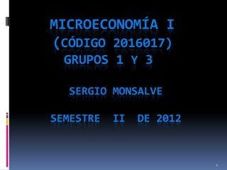 MICROECONOMÍA I
(CÓDIGO 2016017)
GRUPOS 1 Y 3
SERGIO MONSALVE
SEMESTRE

II

DE 2012

1

 