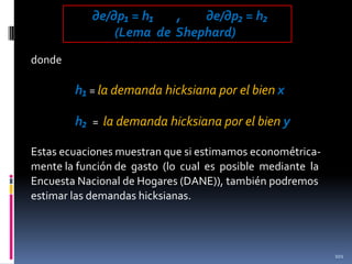 ∂e/∂p₁ = h₁
,
∂e/∂p₂ = h₂
(Lema de Shephard)
donde

h₁ = la demanda hicksiana por el bien x
h₂ = la demanda hicksiana por el bien y
Estas ecuaciones muestran que si estimamos econométricamente la función de gasto (lo cual es posible mediante la
Encuesta Nacional de Hogares (DANE)), también podremos
estimar las demandas hicksianas.

101

 