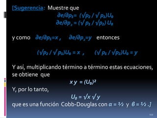 [Sugerencia: Muestre que
∂e/∂p₁= (√p₂ / √ p₁)U₀
∂e/∂p2 = (√ p₁ / √p₂) U₀
y como ∂e/∂p₁=x ,

∂e/∂p2=y entonces

(√p₂ / √ p₁)U₀ = x ,

(√ p₁ / √p₂)U₀ = y

Y así, multiplicando término a término estas ecuaciones,
se obtiene que
x y = (U₀)²
Y, por lo tanto,
U₀ = √x √ y
que es una función Cobb-Douglas con α = ½ y β = ½ .]
112

 