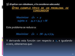 9) (Explicar con videobeam, si lo consideran adecuado)
OTRO EJEMPLO TÍPICO DE UN PROBLEMA

DE

CONSUMIDOR

Maximizar √x + y
sujeta a p₁ x + p₂ y = M
Este problema se reduce a:
Maximizar

√x + (M - p₁ x )/ p₂

Y derivando esta función con respecto a x, e igualando
a cero, obtenemos que:

117

 