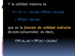 Y la utilidad máxima es
U = √x + y = (p₂/ 2p₁) + [(M/ p₂) – (p₂/ 4p₁)]
= (M/ p₂) + (p₂/ 4p₁)

que es la función de utilidad indirecta
de este consumidor; es decir,
V(M, p₁, p₂) = (M/ p₂) + (p₂/4p₁)

121

 