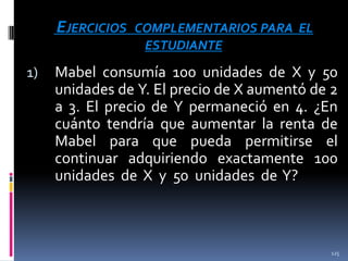 EJERCICIOS
1)

COMPLEMENTARIOS PARA EL
ESTUDIANTE

Mabel consumía 100 unidades de X y 50
unidades de Y. El precio de X aumentó de 2
a 3. El precio de Y permaneció en 4. ¿En
cuánto tendría que aumentar la renta de
Mabel para que pueda permitirse el
continuar adquiriendo exactamente 100
unidades de X y 50 unidades de Y?

125

 