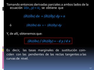 Tomando entonces derivadas parciales a ambos lados de la
ecuación U(x , y) = U0 se obtiene que

(∂U/∂x) dx + (∂U/∂y) dy = 0
ó

(∂U/∂x) dx = - (∂U/∂y) dy

Y, de allí, obtenemos que:

(∂U/∂x) / (∂U/∂y) = - d y / d x
Es decir, las tasas marginales de sustitución coinciden con las pendientes de las rectas tangentes a las
curvas de nivel.
137

 