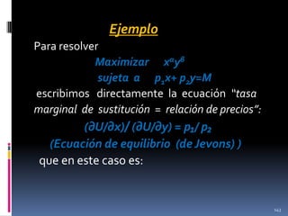 Ejemplo
Para resolver
Maximizar xαyβ
sujeta a p1x+ p2y=M
escribimos directamente la ecuación “tasa
marginal de sustitución = relación de precios”:

(∂U/∂x)/ (∂U/∂y) = p₁/ p₂
(Ecuación de equilibrio (de Jevons) )
que en este caso es:

143

 