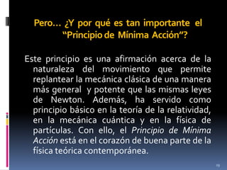 Pero… ¿Y por qué es tan importante el
“Principio de Mínima Acción”?
Este principio es una afirmación acerca de la
naturaleza del movimiento que permite
replantear la mecánica clásica de una manera
más general y potente que las mismas leyes
de Newton. Además, ha servido como
principio básico en la teoría de la relatividad,
en la mecánica cuántica y en la física de
partículas. Con ello, el Principio de Mínima
Acción está en el corazón de buena parte de la
física teórica contemporánea.
19

 