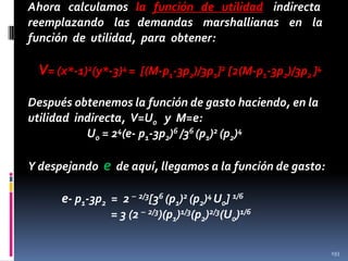 Ahora calculamos la función de utilidad indirecta
reemplazando las demandas marshallianas en la
función de utilidad, para obtener:

V= (x*-1)2(y*-3)4 = [(M-p1-3p2)/3p1]2 [2(M-p1-3p2)/3p2 ]4
Después obtenemos la función de gasto haciendo, en la
utilidad indirecta, V=U0 y M=e:
U0 = 24(e- p1-3p2)6 /36 (p1)2 (p2)4
Y despejando

e de aquí, llegamos a la función de gasto:

e- p1-3p2 = 2 – 2/3[36 (p1)2 (p2)4 U0] 1/6
= 3 (2 – 2/3)(p1)1/3(p2)2/3(U0)1/6
193

 