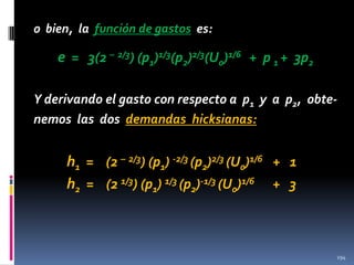 o bien, la función de gastos es:

e = 3(2 – 2/3) (p1)1/3(p2)2/3(U0)1/6 + p 1 + 3p2
Y derivando el gasto con respecto a p1 y a p2, obtenemos las dos demandas hicksianas:

h1 = (2 – 2/3) (p1) -2/3 (p2)2/3 (U0)1/6 + 1
h2 = (2 1/3) (p1) 1/3 (p2)-1/3 (U0)1/6 + 3

194

 