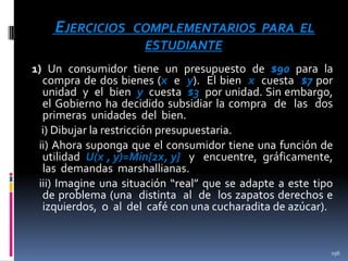 EJERCICIOS

COMPLEMENTARIOS PARA EL
ESTUDIANTE

1) Un consumidor tiene un presupuesto de $90 para la
compra de dos bienes (x e y). El bien x cuesta $7 por
unidad y el bien y cuesta $3 por unidad. Sin embargo,
el Gobierno ha decidido subsidiar la compra de las dos
primeras unidades del bien.
i) Dibujar la restricción presupuestaria.
ii) Ahora suponga que el consumidor tiene una función de
utilidad U(x , y)=Min{2x, y} y encuentre, gráficamente,
las demandas marshallianas.
iii) Imagine una situación “real” que se adapte a este tipo
de problema (una distinta al de los zapatos derechos e
izquierdos, o al del café con una cucharadita de azúcar).

196

 