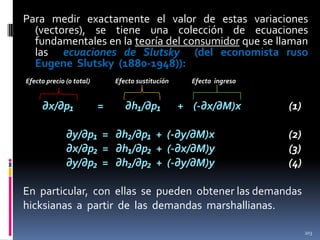 Para medir exactamente el valor de estas variaciones
(vectores), se tiene una colección de ecuaciones
fundamentales en la teoría del consumidor que se llaman
las ecuaciones de Slutsky (del economista ruso
Eugene Slutsky (1880-1948)):
Efecto precio (o total)

∂x/∂p₁

Efecto sustitución

=

∂h₁/∂p₁

Efecto ingreso

+ (-∂x/∂M)x

∂y/∂p₁ = ∂h₂/∂p₁ + (-∂y/∂M)x
∂x/∂p₂ = ∂h₁/∂p₂ + (-∂x/∂M)y
∂y/∂p₂ = ∂h₂/∂p₂ + (-∂y/∂M)y

(1)
(2)
(3)
(4)

En particular, con ellas se pueden obtener las demandas
hicksianas a partir de las demandas marshallianas.
203

 