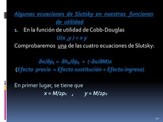 Algunas ecuaciones de Slutsky en nuestras funciones
de utilidad
1. En la función de utilidad de Cobb-Douglas
U(x ,y ) = x y
Comprobaremos una de las cuatro ecuaciones de Slutsky:
∂x/∂p₁ = ∂h₁/∂p₁ + (-∂x/∂M)x
(Efecto precio = Efecto sustitución + Efecto ingreso)
En primer lugar, se tiene que
x = M/2p1 ,
y = M/2p2

210

 