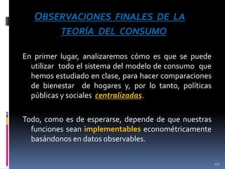 OBSERVACIONES FINALES DE LA
TEORÍA DEL CONSUMO
En primer lugar, analizaremos cómo es que se puede
utilizar todo el sistema del modelo de consumo que
hemos estudiado en clase, para hacer comparaciones
de bienestar de hogares y, por lo tanto, políticas
públicas y sociales centralizadas.

Todo, como es de esperarse, depende de que nuestras
funciones sean implementables econométricamente
basándonos en datos observables.
227

 
