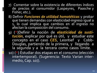 7) Comentar sobre la existencia de diferentes índices
de precios al consumidor (Laspeyres, Paasche y
Fisher, etc.).
8) Definir Funciones de utilidad homotéticas y probar
que tienen demandas con elasticidad-ingreso igual a
1, lo cual implica que cambios en el ingreso no
afectan la composición del consumo.
9) (*)Definir la noción de elasticidad de susti-

tución, explicar por qué es útil, y estudiar este
concepto en el caso CES, Leontief y CobbDouglas, partiendo de la primera, y llegando a
la segunda y a la tercera como casos límite.
10) (*) Estudiar dos etapas en el consumo (elección
intertemporal). (Sugerencia: Texto Varian intermedio, Cap. 10)).
239

 