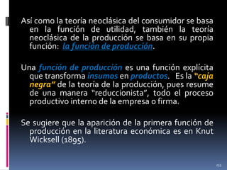 Así como la teoría neoclásica del consumidor se basa
en la función de utilidad, también la teoría
neoclásica de la producción se basa en su propia
función: la función de producción.
Una función de producción es una función explícita
que transforma insumos en productos. Es la “caja
negra” de la teoría de la producción, pues resume
de una manera “reduccionista”, todo el proceso
productivo interno de la empresa o firma.

Se sugiere que la aparición de la primera función de
producción en la literatura económica es en Knut
Wicksell (1895).
255

 