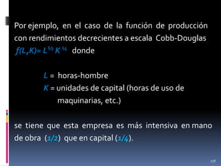 Por ejemplo, en el caso de la función de producción
con rendimientos decrecientes a escala Cobb-Douglas
f(L,K)= L½ K ¼ donde
L = horas-hombre
K = unidades de capital (horas de uso de
maquinarias, etc.)
se tiene que esta empresa es más intensiva en mano
de obra (1/2) que en capital (1/4).
278

 