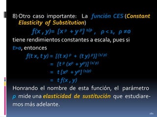 8) Otro caso importante: La función CES (Constant
Elasticity of Substitution)
f(x , y)= [x ρ + y ρ] 1/ρ , ρ < 1, ρ ≠0
tiene rendimientos constantes a escala, pues si
t>0, entonces
f(t x, t y) = [(t x) ρ + (t y) ρ)] (1/ ρ)
= [t ρ (xρ + yρ)] (1/ ρ)
= t [xρ + yρ] (1/ρ)
= t f(x , y)
Honrando el nombre de esta función, el parámetro
ρ mide una elasticidad de sustitución que estudiaremos más adelante.
280

 