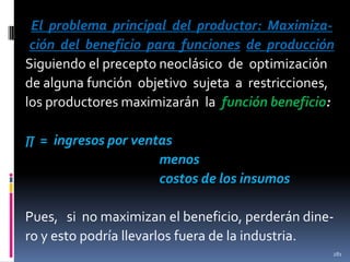 El problema principal del productor: Maximización del beneficio para funciones de producción
Siguiendo el precepto neoclásico de optimización
de alguna función objetivo sujeta a restricciones,
los productores maximizarán la función beneficio:
∏ = ingresos por ventas

menos
costos de los insumos
Pues, si no maximizan el beneficio, perderán dinero y esto podría llevarlos fuera de la industria.
281

 