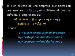 2) Y en el caso de una empresa que opera con

dos insumos z= f(x , y), el problema al que se
enfrenta el empresario es:
Maximizar ∏ = p z - w₁ x - w₂ y
sujeta a z = f(x , y)
donde
p = precio de mercado del producto
w₁= costo por unidad del insumo x
w₂= costo por unidad del insumo y

283

 