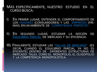 MÁS ESPECÍFICAMENTE, NUESTRO ESTUDIO EN EL
CURSO BUSCA:

I)

EN PRIMER LUGAR,

ENTENDER EL COMPORTAMIENTO DE
LOS HOGARES (CONSUMIDORES) Y LAS EMPRESAS (FIRMAS) EN UN AMBIENTE DE “COMPETENCIA PERFECTA”.

II) EN SEGUNDO LUGAR, ESTUDIAR LA NOCIÓN DE
EQUILIBRIO PARCIAL DE MERCADO Y SU EFICIENCIA.

III) FINALMENTE,

ESTUDIAR LAS “FALLAS DE MERCADO” (ES
DECIR, CUANDO EL EQUILIBRIO PARCIAL YA NO ES
EFICIENTE) DENTRO DE DIFERENTES ESTRUCTURAS DE
MERCADO TALES COMO EL MONOPOLIO, EL OLIGOPOLIO
Y LA COMPETENCIA MONOPOLÍSTICA.

3

 