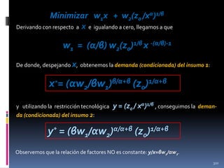 Minimizar w1x + w2(z0 /xα)1/β
Derivando con respecto a x e igualando a cero, llegamos a que

w1 = (α/β) w2(z0)1/β x -(α/β)-1
De donde, despejando x, obtenemos la demanda (condicionada) del insumo 1:

x*= (αw2/βw1)β/α+β (z0)1/α+β
y utilizando la restricción tecnológica
da (condicionada) del insumo 2:

y = (z0 / xα)1/β , conseguimos la

deman-

y* = (βw1/αw2)α/α+β (z0)1/α+β
Observemos que la relación de factores NO es constante: y/x=βw1/αw2.
322

 
