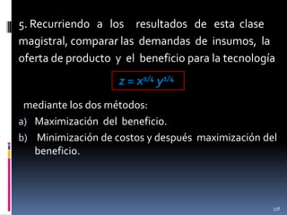 5. Recurriendo a los resultados de esta clase
magistral, comparar las demandas de insumos, la
oferta de producto y el beneficio para la tecnología

z = x1/4 y1/4
mediante los dos métodos:
a) Maximización del beneficio.
b) Minimización de costos y después maximización del
beneficio.

338

 