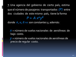 7. Una agencia del gobierno de cierto país, estima
que el número de pasajeros transportados (P) entre
dos ciudades de este mismo país, tiene la forma

P = A xαyβ
donde A, α, β >0 son constantes y, además:

x = número de vuelos nacionales

de aerolíneas de

bajo costo.

y = número de vuelos nacionales de aerolíneas de
precio de regular costo.

340

 