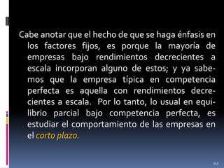 Cabe anotar que el hecho de que se haga énfasis en
los factores fijos, es porque la mayoría de
empresas bajo rendimientos decrecientes a
escala incorporan alguno de estos; y ya sabemos que la empresa típica en competencia
perfecta es aquella con rendimientos decrecientes a escala. Por lo tanto, lo usual en equilibrio parcial bajo competencia perfecta, es
estudiar el comportamiento de las empresas en
el corto plazo.
345

 