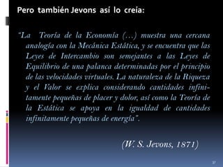 Pero también Jevons así lo creía:
“La Teoría de la Economía (…) muestra una cercana
analogía con la Mecánica Estática, y se encuentra que las
Leyes de Intercambio son semejantes a las Leyes de
Equilibrio de una palanca determinadas por el principio
de las velocidades virtuales. La naturaleza de la Riqueza
y el Valor se explica considerando cantidades infinitamente pequeñas de placer y dolor, así como la Teoría de
la Estática se apoya en la igualdad de cantidades
infinitamente pequeñas de energía”.

(W. S. Jevons, 1871)
37

 