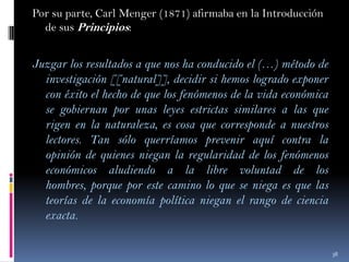 Por su parte, Carl Menger (1871) afirmaba en la Introducción
de sus Principios:

Juzgar los resultados a que nos ha conducido el (…) método de
investigación [[natural]], decidir si hemos logrado exponer
con éxito el hecho de que los fenómenos de la vida económica
se gobiernan por unas leyes estrictas similares a las que
rigen en la naturaleza, es cosa que corresponde a nuestros
lectores. Tan sólo querríamos prevenir aquí contra la
opinión de quienes niegan la regularidad de los fenómenos
económicos aludiendo a la libre voluntad de los
hombres, porque por este camino lo que se niega es que las
teorías de la economía política niegan el rango de ciencia
exacta.
38

 