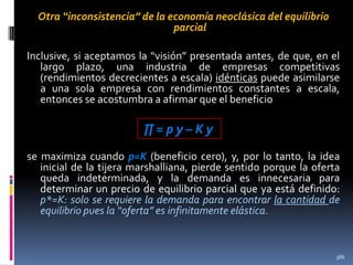 Otra “inconsistencia” de la economía neoclásica del equilibrio
parcial
Inclusive, si aceptamos la “visión” presentada antes, de que, en el
largo plazo, una industria de empresas competitivas
(rendimientos decrecientes a escala) idénticas puede asimilarse
a una sola empresa con rendimientos constantes a escala,
entonces se acostumbra a afirmar que el beneficio

∏=py–Ky
se maximiza cuando p=K (beneficio cero), y, por lo tanto, la idea
inicial de la tijera marshalliana, pierde sentido porque la oferta
queda indeterminada, y la demanda es innecesaria para
determinar un precio de equilibrio parcial que ya está definido:
p*=K: solo se requiere la demanda para encontrar la cantidad de
equilibrio pues la “oferta” es infinitamente elástica.

386

 
