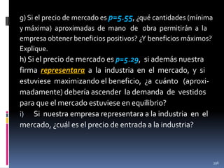 g) Si el precio de mercado es p=5.55, ¿qué cantidades (mínima
y máxima) aproximadas de mano de obra permitirán a la
empresa obtener beneficios positivos? ¿Y beneficios máximos?
Explique.

h) Si el precio de mercado es p=5.29, si además nuestra
firma representara a la industria en el mercado, y si
estuviese maximizando el beneficio, ¿a cuánto (aproximadamente) debería ascender la demanda de vestidos
para que el mercado estuviese en equilibrio?
i) Si nuestra empresa representara a la industria en el
mercado, ¿cuál es el precio de entrada a la industria?

396

 