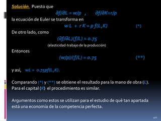 Solución. Puesto que

∂f/∂L = w/p ,

∂f/∂K=r/p

la ecuación de Euler se transforma en

w L + r K = p f(L,K)

(*)

De otro lado, como

(∂f/∂L)(f/L) = 0.75
(elasticidad-trabajo de la producción)

Entonces

(w/p)/(f/L) = 0.75

(**)

y así, wL = o.75pf(L,K).
Comparando (*) y (**) se obtiene el resultado para la mano de obra (L).
Para el capital (K) el procedimiento es similar.
Argumentos como estos se utilizan para el estudio de qué tan apartada
está una economía de la competencia perfecta.
401

 
