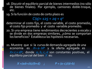 18. Discutir el equilibrio parcial de bienes intermedios (no sólo
de bienes finales). Por ejemplo, camiones doble-troque,
etc.
19. Si la función de costo de corto plazo es

C(q)= 125 + 2q + q2
determinar el costo fijo, el costo variable, el costo promedio,
el costo fijo promedio y el costo variable promedio.
20. Si una empresa tiene rendimientos decrecientes a escala y
se divide en dos empresas similares, ¿cómo se comportan
los beneficios? Establezca las hipótesis necesarias.
21. Muestre que si la curva de demanda agregada de una
economía es X= a- bP y la oferta agregada es
X= c + dP, donde a, b, c, d son constantes positivas, el
equilibrio parcial del bien X es:
X =(ad+cb)/(b+d)

;

P = (a-c)/(d+b)
405

 