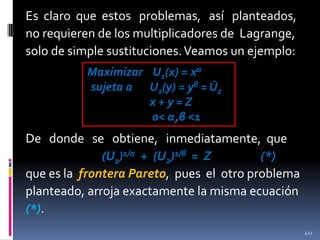 Es claro que estos problemas, así planteados,
no requieren de los multiplicadores de Lagrange,
solo de simple sustituciones. Veamos un ejemplo:
Maximizar U1(x) = xα
sujeta a U2(y) = yβ = Ū2
x+y=Z
0< α,β <1

De donde se obtiene, inmediatamente, que
(U1)1/α + (U2)1/β = Z
(*)
que es la frontera Pareto, pues el otro problema
planteado, arroja exactamente la misma ecuación
(*).
422

 