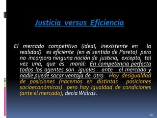 Justicia versus Eficiencia
El mercado competitivo (ideal, inexistente en la
realidad) es eficiente (en el sentido de Pareto) pero
no incorpora ninguna noción de justicia, excepto, tal
vez una, que es moral: En competencia perfecta
todos los agentes son iguales ante el mercado y
nadie puede sacar ventaja de otro. Hay desigualdad
de posiciones (nacemos en distintas posiciones
socioeconómicas) pero hay igualdad de condiciones
(ante el mercado), decía Walras.

434

 