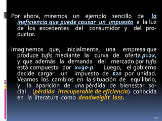 Por ahora, miremos un ejemplo sencillo de la
ineficiencia que puede causar un impuesto a la luz
de los excedentes del consumidor y del productor.

Imaginemos que, inicialmente, una empresa que
produce tufis mediante la curva de oferta p=2x,
y que además la demanda del mercado por tufis
está compuesta por x=90-p. Luego, el gobierno
decide cargar un impuesto de $20 por unidad.
Veamos los cambios en la situación de equilibrio,
y la aparición de una pérdida de bienestar social (pérdida irrecuperable de eficiencia) conocida
en la literatura como deadweight loss.
440

 