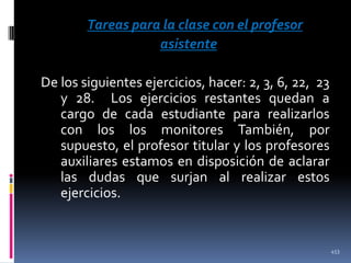 Tareas para la clase con el profesor
asistente
De los siguientes ejercicios, hacer: 2, 3, 6, 22, 23
y 28. Los ejercicios restantes quedan a
cargo de cada estudiante para realizarlos
con los los monitores También, por
supuesto, el profesor titular y los profesores
auxiliares estamos en disposición de aclarar
las dudas que surjan al realizar estos
ejercicios.

453

 